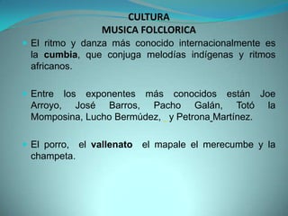 CULTURA
MUSICA FOLCLORICA
 El ritmo y danza más conocido internacionalmente es
la cumbia, que conjuga melodías indígenas y ritmos
africanos.
 Entre los exponentes más conocidos están Joe
Arroyo, José Barros, Pacho Galán, Totó la
Momposina, Lucho Bermúdez, y Petrona Martínez.
 El porro, el vallenato el mapale el merecumbe y la
champeta.
 