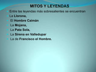 MITOS Y LEYENDAS
 Entre las leyendas más sobresalientes se encuentran
 La Llorona,
 El Hombre Caimán
 La Mojana,
 La Pata Sola,
 La Sirena en Valledupar
 La de Francisco el Hombre.
 