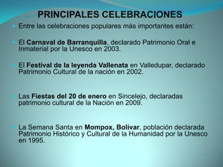PRINCIPALES CELEBRACIONES
 Entre las celebraciones populares más importantes están:
 El Carnaval de Barranquilla, declarado Patrimonio Oral e
Inmaterial por la Unesco en 2003.
 El Festival de la leyenda Vallenata en Valledupar, declarado
Patrimonio Cultural de la nación en 2002.
 Las Fiestas del 20 de enero en Sincelejo, declaradas
patrimonio cultural de la Nación en 2009.
 La Semana Santa en Mompox, Bolívar, población declarada
Patrimonio Histórico y Cultural de la Humanidad por la Unesco
en 1995.
 