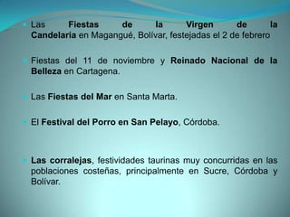  Las Fiestas de la Virgen de la
Candelaria en Magangué, Bolívar, festejadas el 2 de febrero
 Fiestas del 11 de noviembre y Reinado Nacional de la
Belleza en Cartagena.
 Las Fiestas del Mar en Santa Marta.
 El Festival del Porro en San Pelayo, Córdoba.
 Las corralejas, festividades taurinas muy concurridas en las
poblaciones costeñas, principalmente en Sucre, Córdoba y
Bolívar.
 
