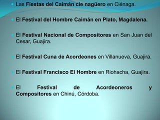 Las Fiestas del Caimán cie nagüero en Ciénaga.
 El Festival del Hombre Caimán en Plato, Magdalena.
 El Festival Nacional de Compositores en San Juan del
Cesar, Guajira.
 El Festival Cuna de Acordeones en Villanueva, Guajira.
 El Festival Francisco El Hombre en Riohacha, Guajira.
 El Festival de Acordeoneros y
Compositores en Chinú, Córdoba.
 