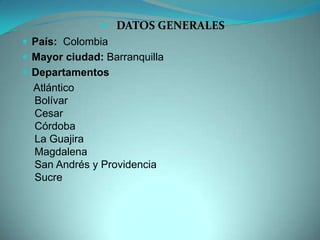  DATOS GENERALES
 País: Colombia
 Mayor ciudad: Barranquilla
 Departamentos
Atlántico
Bolívar
Cesar
Córdoba
La Guajira
Magdalena
San Andrés y Providencia
Sucre
 