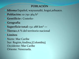 POBLACIÓN
 Idioma Español, wayuunaiki, kogui,arhuaco.
 Población: 10 750 364 h²
 Gentilicio : Costeño-
 Geografía
 Superficie total: 132 288 km² —
 Tierra11,6 % del territorio nacional
 Límites
 Norte: Mar Caribe
Sur: Región Andina (Colombia)
Occidente: Mar Caribe
Oriente: Venezuela.
 