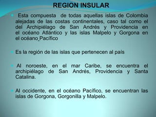 REGION INSULAR
 Esta compuesta de todas aquellas islas de Colombia
alejadas de las costas continentales, caso tal como el
del Archipiélago de San Andrés y Providencia en
el océano Atlántico y las islas Malpelo y Gorgona en
el océano Pacífico
 Es la región de las islas que pertenecen al país
 Al noroeste, en el mar Caribe, se encuentra el
archipiélago de San Andrés, Providencia y Santa
Catalina.
 Al occidente, en el océano Pacífico, se encuentran las
islas de Gorgona, Gorgonilla y Malpelo.
 