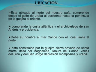 Esta ubicada al norte del nuestro país. comprende
desde el golfo de urabâ al occidente hasta la península
de la guajira al oriente.
 comprende la costa atlántica y el archipiélago de san
Andrés y providencia.
Debe su nombre al mar Caribe con el cual limita al
norte.
 esta constituida por la guajira sierra nevada de santa
marta, delta del Magdalena, llanura del Caribe, valles
del Sinu y del San Jorge depresión momposina y urabâ.
UBICACIÓN
 