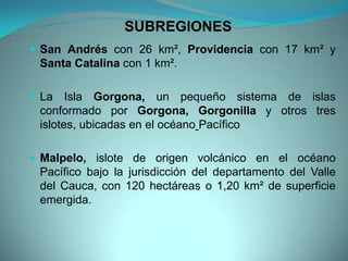 SUBREGIONES
 San Andrés con 26 km², Providencia con 17 km² y
Santa Catalina con 1 km².
 La Isla Gorgona, un pequeño sistema de islas
conformado por Gorgona, Gorgonilla y otros tres
islotes, ubicadas en el océano Pacífico
 Malpelo, islote de origen volcánico en el océano
Pacífico bajo la jurisdicción del departamento del Valle
del Cauca, con 120 hectáreas o 1,20 km² de superficie
emergida.
 