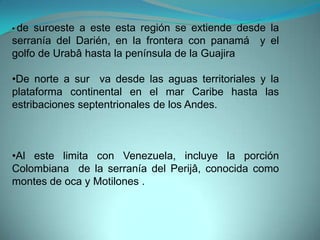 • de suroeste a este esta región se extiende desde la
serranía del Darién, en la frontera con panamá y el
golfo de Urabâ hasta la península de la Guajira
•De norte a sur va desde las aguas territoriales y la
plataforma continental en el mar Caribe hasta las
estribaciones septentrionales de los Andes.
•Al este limita con Venezuela, incluye la porción
Colombiana de la serranía del Perijâ, conocida como
montes de oca y Motilones .
 