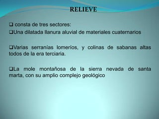  consta de tres sectores:
Una dilatada llanura aluvial de materiales cuaternarios
Varias serranías lomeríos, y colinas de sabanas altas
todos de la era terciaria.
La mole montañosa de la sierra nevada de santa
marta, con su amplio complejo geológico
RELIEVE
 