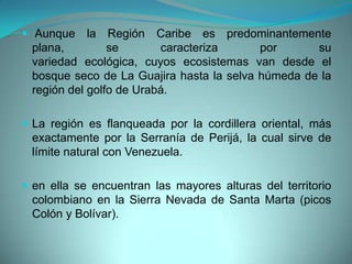  Aunque la Región Caribe es predominantemente
plana, se caracteriza por su
variedad ecológica, cuyos ecosistemas van desde el
bosque seco de La Guajira hasta la selva húmeda de la
región del golfo de Urabá.
 La región es flanqueada por la cordillera oriental, más
exactamente por la Serranía de Perijá, la cual sirve de
límite natural con Venezuela.
 en ella se encuentran las mayores alturas del territorio
colombiano en la Sierra Nevada de Santa Marta (picos
Colón y Bolívar).
 