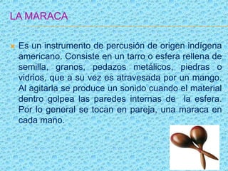 LA MARACA
 Es un instrumento de percusión de origen indígena
americano. Consiste en un tarro o esfera rellena de
semilla, granos, pedazos metálicos, piedras o
vidrios, que a su vez es atravesada por un mango.
Al agitarla se produce un sonido cuando el material
dentro golpea las paredes internas de la esfera.
Por lo general se tocan en pareja, una maraca en
cada mano.
 