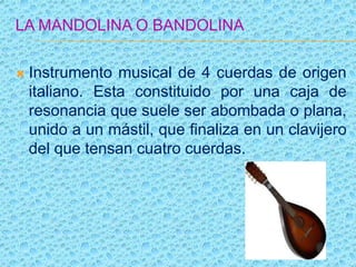 LA MANDOLINA O BANDOLINA
 Instrumento musical de 4 cuerdas de origen
italiano. Esta constituido por una caja de
resonancia que suele ser abombada o plana,
unido a un mástil, que finaliza en un clavijero
del que tensan cuatro cuerdas.
 