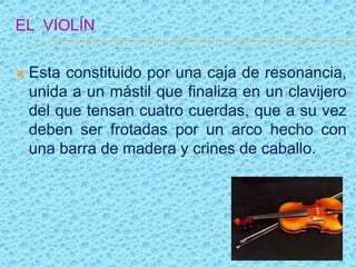 EL VIOLÍN
 Esta constituido por una caja de resonancia,
unida a un mástil que finaliza en un clavijero
del que tensan cuatro cuerdas, que a su vez
deben ser frotadas por un arco hecho con
una barra de madera y crines de caballo.
 