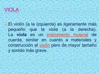 VIOLA
 El violín (a la izquierda) es ligeramente más
pequeño que la viola (a la derecha).
La viola es un instrumento musical de
cuerda, similar en cuanto a materiales y
construcción al violín pero de mayor tamaño
y sonido más grave.
 