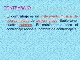 CONTRABAJO
 El contrabajo es un instrumento musical de
cuerda frotada de tesitura grave. Suele tener
cuatro cuerdas. El músico que toca el
contrabajo recibe el nombre de contrabajista.
 
