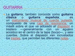 GUITARRA
 La guitarra, también conocida como guitarra
clásica o guitarra española, es
un instrumento musical de cuerda pulsada,
compuesto de una caja de resonancia, un
mástil sobre el que va adosado el diapasón o
trastero —generalmente con un agujero
acústico en el centro de la tapa (boca)—, y seis
cuerdas. Sobre el diapasón van incrustados
los trastes, que permiten las diferentes notas.
 