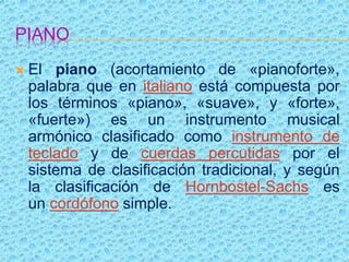 PIANO
 El piano (acortamiento de «pianoforte»,
palabra que en italiano está compuesta por
los términos «piano», «suave», y «forte»,
«fuerte») es un instrumento musical
armónico clasificado como instrumento de
teclado y de cuerdas percutidas por el
sistema de clasificación tradicional, y según
la clasificación de Hornbostel-Sachs es
un cordófono simple.
 
