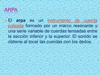 ARPA
 El arpa es un instrumento de cuerda
pulsada formado por un marco resonante y
una serie variable de cuerdas tensadas entre
la sección inferior y la superior. El sonido se
obtiene al tocar las cuerdas con los dedos.
 