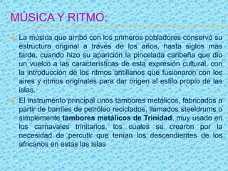 MÚSICA Y RITMO:
 La música que arribó con los primeros pobladores conservó su
estructura original a través de los años, hasta siglos mas
tarde, cuando hizo su aparición la pincelada caribeña que dio
un vuelco a las características de esta expresión cultural, con
la introducción de los ritmos antillanos que fusionaron con los
aires y ritmos originales para dar origen al estilo propio de las
islas.
 El instrumento principal unos tambores metálicos, fabricados a
partir de barriles de petróleo reciclados, llamados steeldrums o
simplemente tambores metálicos de Trinidad, muy usado en
los carnavales trinitarios, los cuales se crearon por la
necesidad de percutir que tenían los descendientes de los
africanos en estas las islas
 