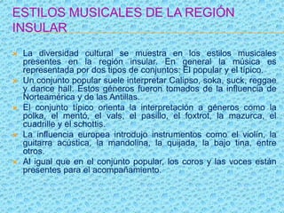 ESTILOS MUSICALES DE LA REGIÓN
INSULAR
 La diversidad cultural se muestra en los estilos musicales
presentes en la región insular. En general la música es
representada por dos tipos de conjuntos: El popular y el típico.
 Un conjunto popular suele interpretar Calipso, soka, suck, reggae
y dance hall. Estos géneros fueron tomados de la influencia de
Norteamérica y de las Antillas.
 El conjunto típico orienta la interpretación a géneros como la
polka, el mentó, el vals, el pasillo, el foxtrot, la mazurca, el
cuadrille y el schottis.
 La influencia europea introdujo instrumentos como el violín, la
guitarra acústica, la mandolina, la quijada, la bajo tina, entre
otros.
 Al igual que en el conjunto popular, los coros y las voces están
presentes para el acompañamiento.
 