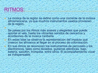 RITMOS:
 La música de la región se define como una corriente de la música
afroamericana, ya que muchos instrumentos usados provienen
de la región.

Se pasea por los ritmos más suaves y elegantes que puede
aportar el vals, hasta los vibrantes sonidos de cencerros y
acordeones de la música caribeña.
 En estas islas se observa la representación del impacto que
crearon los africanos al llegar en el proceso de colonización.
 En sus ritmos se reconocen los instrumentos de percusión y los
electrónicos, tales como teclados, guitarras eléctricas, bajo,
batería, saxofón, trompeta, entre otros. El acompañamiento vocal
es indispensable.
 
