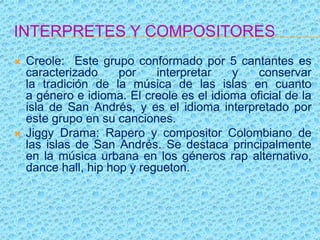 INTERPRETES Y COMPOSITORES
 Creole: Este grupo conformado por 5 cantantes es
caracterizado por interpretar y conservar
la tradición de la música de las islas en cuanto
a género e idioma. El creole es el idioma oficial de la
isla de San Andrés, y es el idioma interpretado por
este grupo en su canciones.
 Jiggy Drama: Rapero y compositor Colombiano de
las islas de San Andrés. Se destaca principalmente
en la música urbana en los géneros rap alternativo,
dance hall, hip hop y regueton.
 