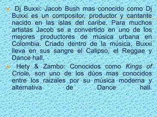  Dj Buxxi: Jacob Bush mas conocido como Dj
Buxxi es un compositor, productor y cantante
nacido en las islas del caribe. Para muchos
artistas Jacob se a convertido en uno de los
mejores productores de música urbana en
Colombia. Criado dentro de la música, Buxxi
lleva en sus sangre el Calipso, el Reggae y
Dance hall.
 Hety & Zambo: Conocidos como Kings of
Criole, son uno de los dúos mas conocidos
entre los raizales por su música moderna y
alternativa de Dance hall.
 