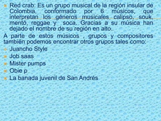  Red crab: Es un grupo musical de la región insular de
Colombia, conformado por 6 músicos, que
interpretan los géneros musicales calipso, souk,
mentó, reggae y soca. Gracias a su música han
dejado el nombre de su región en alto.
A parte de estos músicos , grupos y compositores
también podemos encontrar otros grupos tales como:
 Juancho Style
 Job saas
 Mister pumps
 Obie p
 La banada juvenil de San Andrés
 