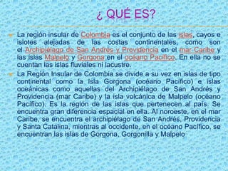 ¿ QUÉ ES?
 La región insular de Colombia es el conjunto de las islas, cayos e
islotes alejadas de las costas continentales, como son
el Archipiélago de San Andrés y Providencia en el mar Caribe y
las islas Malpelo y Gorgona en el océano Pacífico. En ella no se
cuentan las islas fluviales ni lacustre.
 La Región Insular de Colombia se divide a su vez en islas de tipo
continental como la Isla Gorgona (océano Pacífico) e islas
oceánicas como aquellas del Archipiélago de San Andrés y
Providencia (mar Caribe) y la isla volcánica de Malpelo (océano
Pacífico). Es la región de las islas que pertenecen al país. Se
encuentra gran diferencia espacial en ella. Al noroeste, en el mar
Caribe, se encuentra el archipiélago de San Andrés, Providencia
y Santa Catalina, mientras al occidente, en el océano Pacífico, se
encuentran las islas de Gorgona, Gorgonilla y Malpelo
 
