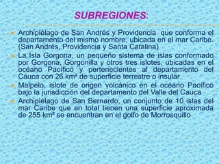 SUBREGIONES:
 Archipiélago de San Andrés y Providencia que conforma el
departamento del mismo nombre, ubicada en el mar Caribe.
(San Andrés, Providencia y Santa Catalina)
 La Isla Gorgona, un pequeño sistema de islas conformado
por Gorgona, Gorgonilla y otros tres islotes, ubicadas en el
océano Pacífico y pertenecientes al departamento del
Cauca con 26 km² de superficie terrestre o insular
 Malpelo, islote de origen volcánico en el océano Pacífico
bajo la jurisdicción del departamento del Valle del Cauca
 Archipiélago de San Bernardo, un conjunto de 10 islas del
mar Caribe que en total tienen una superficie aproximada
de 255 km² se encuentran en el golfo de Morrosquillo
 