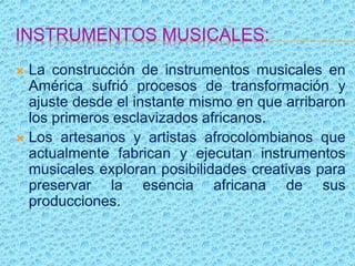 INSTRUMENTOS MUSICALES:
 La construcción de instrumentos musicales en
América sufrió procesos de transformación y
ajuste desde el instante mismo en que arribaron
los primeros esclavizados africanos.
 Los artesanos y artistas afrocolombianos que
actualmente fabrican y ejecutan instrumentos
musicales exploran posibilidades creativas para
preservar la esencia africana de sus
producciones.
 