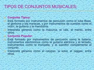 TIPOS DE CONJUNTOS MUSICALES:
 Conjunto Típico:
 Está formado por instrumentos de percusión como el tube Bass,
el jawbone y las maracas, y por instrumentos de cuerdas como el
violín, la guitarra y la mandolina.
 Interpreta géneros como la mazurca, el vals, el mento, entre
otros.
 Conjunto Popular:
 Está formado por instrumentos de percusión como la batería,
instrumentos electrónicos como la guitarra eléctrica y el teclado,
instrumentos como la trompeta, y el saxofón complementa el
conjunto.
 Interpreta géneros como el calypso, la soka, el reggae, entre
otros.
 