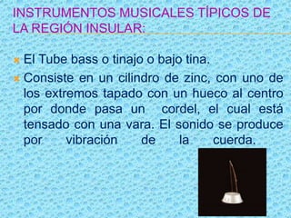 INSTRUMENTOS MUSICALES TÍPICOS DE
LA REGIÓN INSULAR:
 El Tube bass o tinajo o bajo tina.
 Consiste en un cilindro de zinc, con uno de
los extremos tapado con un hueco al centro
por donde pasa un cordel, el cual está
tensado con una vara. El sonido se produce
por vibración de la cuerda.
 