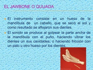 EL JAWBONE O QUIJADA
 El instrumento consiste en un hueso de la
mandíbula de un caballo, que se secó al sol y
como resultado se aflojaron sus dientes.
 El sonido se produce al golpear la parte ancha de
la mandíbula con el puño, haciendo vibrar los
dientes un sus cavidades; o haciendo fricción con
un palo u otro hueso por los dientes.
 