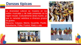 La diversidad cultural se muestra en los
estilos musicales y de baile presentes en la
región insular. Culturalmente atrae mucho, ya
que la variedad satisface a diversos grupos
de gustos:
Mazurca, Calypso, Mento, Quadrille, Pasillo.
Schottische, Polka, Foxtrot, Waltz o vals
Danzas típicas
 