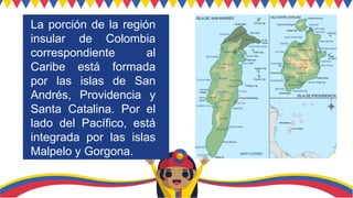 La porción de la región
insular de Colombia
correspondiente al
Caribe está formada
por las islas de San
Andrés, Providencia y
Santa Catalina. Por el
lado del Pacífico, está
integrada por las islas
Malpelo y Gorgona.
 