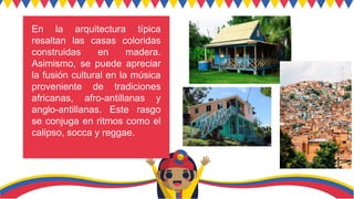 En la arquitectura típica
resaltan las casas coloridas
construidas en madera.
Asimismo, se puede apreciar
la fusión cultural en la música
proveniente de tradiciones
africanas, afro-antillanas y
anglo-antillanas. Este rasgo
se conjuga en ritmos como el
calipso, socca y reggae.
 