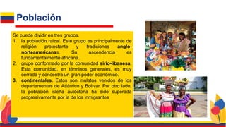Se puede dividir en tres grupos.
1. la población raizal. Este grupo es principalmente de
religión protestante y tradiciones anglo-
norteamericanas. Su ascendencia es
fundamentalmente africana.
2. grupo conformado por la comunidad sirio-libanesa.
Esta comunidad, en términos generales, es muy
cerrada y concentra un gran poder económico.
3. continentales. Estos son mulatos venidos de los
departamentos de Atlántico y Bolívar. Por otro lado,
la población isleña autóctona ha sido superada
progresivamente por la de los inmigrantes
Población
 
