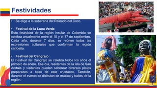 • Se elige a la soberana del Reinado del Coco.
• Festival de la Luna Verde
Esta festividad de la región insular de Colombia se
celebra anualmente entre el 10 y el 17 de septiembre.
Cada año, durante 7 días, se reúnen todas las
expresiones culturales que conforman la región
caribeña.
• Festival del Cangrejo
El Festival del Cangrejo se celebra todos los años el
primero de enero. Ese día, residentes de la isla de San
Andrés y visitantes pueden saborear diversos platos
preparados a base de este crustáceo. También,
durante el evento se disfrutan de música y bailes de la
región.
Festividades
 