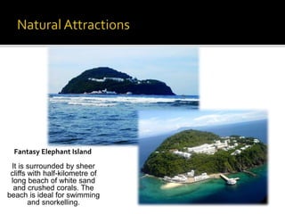 Fantasy Elephant Island 
It is surrounded by sheer 
cliffs with half-kilometre of 
long beach of white sand 
and crushed corals. The 
beach is ideal for swimming 
and snorkelling. 
 