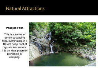 Paadjao Falls 
This is a series of 
gently cascading 
falls, culminating in a 
10-foot deep pool of 
crystal-clear waters. 
It is an ideal place for 
picnicking or 
camping. 
 