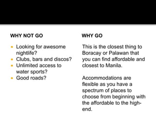 WHY NOT GO 
 Looking for awesome 
nightlife? 
 Clubs, bars and discos? 
 Unlimited access to 
water sports? 
 Good roads? 
WHY GO 
This is the closest thing to 
Boracay or Palawan that 
you can find affordable and 
closest to Manila. 
Accommodations are 
flexible as you have a 
spectrum of places to 
choose from beginning with 
the affordable to the high-end. 
 
