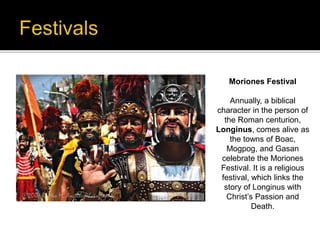Moriones Festival 
Annually, a biblical 
character in the person of 
the Roman centurion, 
Longinus, comes alive as 
the towns of Boac, 
Mogpog, and Gasan 
celebrate the Moriones 
Festival. It is a religious 
festival, which links the 
story of Longinus with 
Christ’s Passion and 
Death. 
 