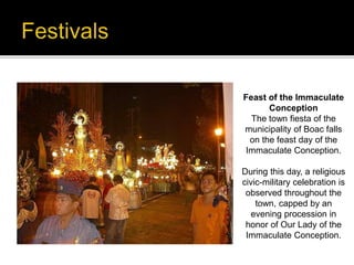 Feast of the Immaculate 
Conception 
The town fiesta of the 
municipality of Boac falls 
on the feast day of the 
Immaculate Conception. 
During this day, a religious 
civic-military celebration is 
observed throughout the 
town, capped by an 
evening procession in 
honor of Our Lady of the 
Immaculate Conception. 
 