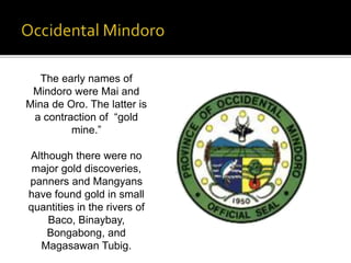 The early names of 
Mindoro were Mai and 
Mina de Oro. The latter is 
a contraction of “gold 
mine.” 
Although there were no 
major gold discoveries, 
panners and Mangyans 
have found gold in small 
quantities in the rivers of 
Baco, Binaybay, 
Bongabong, and 
Magasawan Tubig. 
 