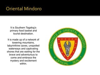 It is Southern Tagalog’s 
primary food basket and 
tourist destination. 
It is made up of a network of 
towering mountains, 
labyrinthine caves, unspoiled 
waterways and captivating 
shores that are waiting for the 
brave and adventurous to 
come and embrace the 
mystery and excitement 
within. 
 