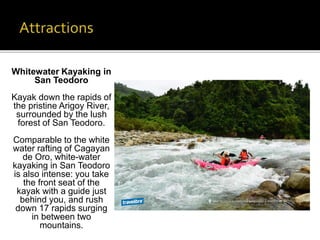 Whitewater Kayaking in 
San Teodoro 
Kayak down the rapids of 
the pristine Arigoy River, 
surrounded by the lush 
forest of San Teodoro. 
Comparable to the white 
water rafting of Cagayan 
de Oro, white-water 
kayaking in San Teodoro 
is also intense: you take 
the front seat of the 
kayak with a guide just 
behind you, and rush 
down 17 rapids surging 
in between two 
mountains. 
 