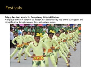 Sulyog Festival, March 19; Bongabong, Oriental Mindoro 
A religious festival in honor of St. Joseph. It is celebrated by way of the Sulyog (Suli and 
Niyog) Festival through dances, flats, and cultural shows. 
 
