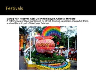 Bahag-hari Festival, April 24; Pinamalayan, Oriental Mindoro 
A colorful celebration highlighted by street dancing, a parade of colorful floats, 
and a different kind of Moriones Festival. 
 