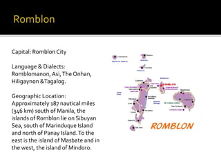 Capital: Romblon City 
Language & Dialects: 
Romblomanon, Asi, The Onhan, 
Hiligaynon &Tagalog. 
Geographic Location: 
Approximately 187 nautical miles 
(346 km) south of Manila, the 
islands of Romblon lie on Sibuyan 
Sea, south of Marinduque Island 
and north of Panay Island. To the 
east is the island of Masbate and in 
the west, the island of Mindoro. 
 