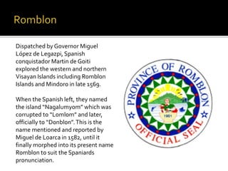 Dispatched by Governor Miguel 
López de Legazpi, Spanish 
conquistador Martin de Goiti 
explored the western and northern 
Visayan Islands including Romblon 
Islands and Mindoro in late 1569. 
When the Spanish left, they named 
the island “Nagalumyom” which was 
corrupted to “Lomlom” and later, 
officially to “Donblon”. This is the 
name mentioned and reported by 
Miguel de Loarca in 1582, until it 
finally morphed into its present name 
Romblon to suit the Spaniards 
pronunciation. 
 